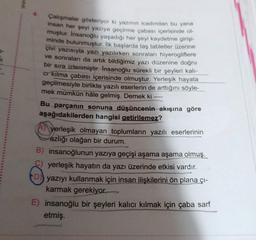 MM
Çalışmalar gösteriyor ki yazının icadından bu yana
insan her şeyi yazıya geçirme çabası içerisinde ol
muştur. Insanoğlu yaşadığı her şeyi kaydetme girişi-
minde bulunmuştur. İlk başlarda taş tabletler üzerine
çivi yazısıyla yazı yazılırken sonraları hiyerogliflere
ve sonraları da artık bildiğimiz yazı düzenine doğru
bir sıra izlenmiştir. Insanoğlu sürekli bir şeyleri kalı-
cr kılma çabası içerisinde olmuştur. Yerleşik hayata
geçilmesiyle birlikte yazılı eserlerin de arttığını söyle-
mek mümkün hâle gelmiş. Demek ki
Bu parçanın sonuna düşüncenin akışına göre
aşağıdakilerden hangisi getirilemez?
yerleşik olmayan toplumların yazılı eserlerinin
azlığı olağan bir durum.
B) insanoğlunun yazıya geçişi aşama aşama olmuş.
yerleşik hayatın da yazı üzerinde etkisi vardır.
yazıyı kullanmak için insan ilişkilerini ön plana çı-
karmak gerekiyor.
E) insanoğlu bir şeyleri kalıcı kılmak için çaba sarf
etmiş.