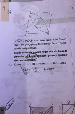 (1
24
Ⓒ
8
A
a
nepgü OBA
m(DAB) = m(DCB) = a olmak üzere, A ve C mer-
kezli 1 cm yarıçaplı eş daire dilimleri D ve B nokta-
larında kesişmektedir.
lige A) cosa ti to B) 1- cosa
D 1-cos-
Deco (3
Yaylar arasında yaylara teğet olacak biçimde
çizilebilen en büyük çemberin yarıçapı aşağıda-
kilerden hangisidir?
a
1001-18AI
2x = /280m
C
a mari El 200
C) 1 + cosa
E) 2cosa
3
9
9.