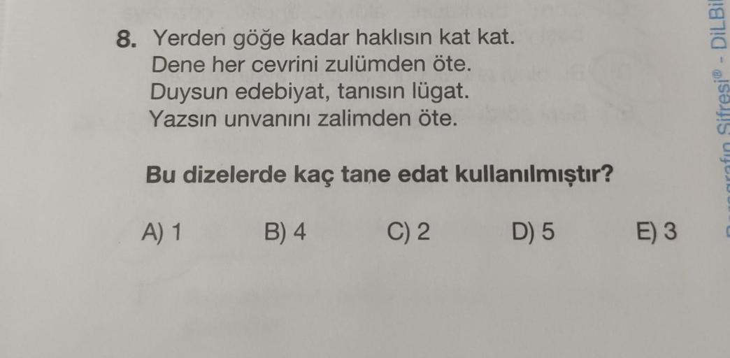 8. Yerden göğe kadar haklısın kat kat.
Dene her cevrini zulümden öte.
Duysun edebiyat, tanısın lügat.
Yazsın unvanını zalimden öte.
Bu dizelerde kaç tane edat kullanılmıştır?
A) 1
B) 4
C) 2
D) 5
E) 3
rafin Sifresi - DiLBil