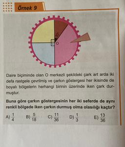 Daire biçiminde olan O merkezli şekildeki çark art arda iki
defa rastgele çevrilmiş ve çarkın göstergesi her ikisinde de
boyalı bölgelerin herhangi birinin üzerinde iken çark dur-
muştur.
Örnek 9
Buna göre çarkın göstergesinin her iki seferde de aynı
renkli bölgede iken çarkın durmuş olma olasılığı kaçtır?
A)
4
B)
5
C)
11
36
01/13
D)
E)
13
36