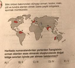 Bitki örtüsü bakımından dünyayı orman, bozkır, maki,
çöl ve tundra alanları olmak üzere çeşitli bölgelere
ayırmak mümkündür.
IV
2%.
38
Haritada numaralandırılan yerlerden hangisinin
orman alanları esas alınarak oluşturulacak doğal
bölge sınırları içinde yer alması beklenmez?
A) I
B) II
C) III
D) IV
E) V