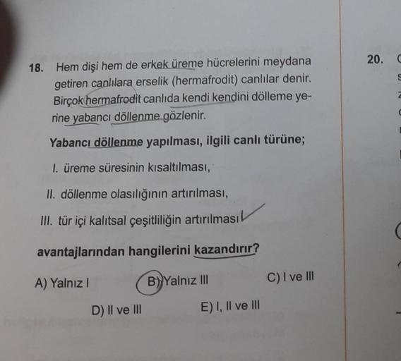 18. Hem dişi hem de erkek üreme hücrelerini meydana
getiren canlılara erselik (hermafrodit) canlılar denir.
Birçok hermafrodit canlıda kendi kendini dölleme ye-
rine yabancı döllenme gözlenir.
Yabancı döllenme yapılması, ilgili canlı türüne;
1. üreme süres