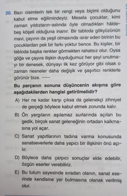 20. Bazı cisimlerin tek bir rengi veya biçimi olduğunu
kabul etme eğilimindeyiz. Mesela çocuklar, kimi
zaman yıldızların-aslında öyle olmadıkları hâlde-
beş köşeli olduğuna inanır. Bir tabloda gökyüzünün
mavi, çayırın da yeşil olmasında israr eden birinin bu
çocuklardan pek bir farkı yoktur bence. Bu kişiler, bir
tabloda başka renkler görmekten rahatsız olur. Oysa
göğe ve çayıra ilişkin duyduğumuz her şeyi unutma-
yı bir denesek, dünyayı ilk kez görüyor gibi olsak o
zaman nesneler daha değişik ve şaşırtıcı renklerle
görünür bize.
Bu parçanın sonuna düşüncenin akışına göre
aşağıdakilerden hangisi getirilmelidir?
A) Her ne kadar karşı çıksa da gelenekçi zihniyet
de gerçeği böylece kabul etmek zorunda kalır.
B) Ön yargıların aşılamaz surlarında açılan bu
gedik, birçok sanat geleneğinin ortadan kalkma-
sına yol açar.
C) Sanat yapıtlarının tadına varma konusunda
sanatseverlerle daha yapıcı bir ilişkinin önü açı-
lır.
D) Böylece daha çarpıcı sonuçlar elde edebilir,
özgün eserler verebiliriz.
E) Bu tutum sayesinde sıradan olanın, sanat ese-
rinde kendisine yer bulmasına olanak verilmiş
olur.