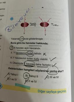 am sağ-
anmış-
mıştır.
r?
min
ir-
17.
Honquah Con Bolved imamo
mebainallusos melo
X
Taty.
Bilmiyorun
g
16
PROMIS
Y
Yukarıda 2 havza gösterilmiştir.
Buna göre bu havzalar hakkında;
TX havzası açık havzalıdır.
II. Y havzasının suları tatlıdır.
III.Y havzasının suları tuzlu olabilir.
....
IV. Ülkemizde Y havzası daha fazladır.
3.0 alvim
Tuzlu
A) Yalnız IB). Yalnız II
D) I ve IV
Il ve IV
umiesm
11
ifadelerinden hangileri söylenirse yanlış olur?
Ⓒ) III ve IV
Diğer sayfaya geçiniz.