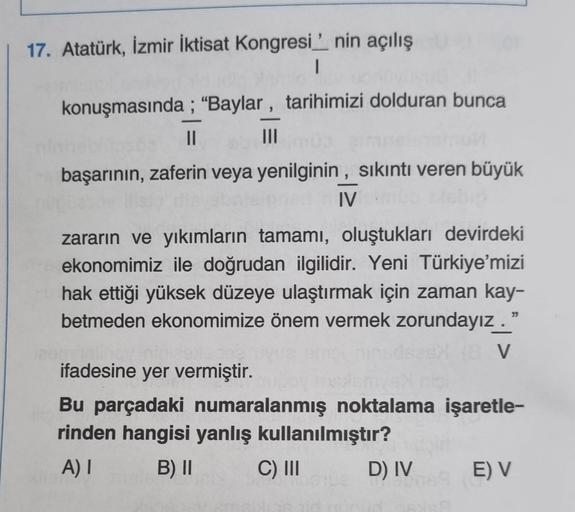17. Atatürk, İzmir İktisat Kongresi' nin açılış
|
konuşmasında; "Baylar, tarihimizi dolduran bunca
|||
||
başarının, zaferin veya yenilginin, sıkıntı veren büyük
IV
zararın ve yıkımların tamamı, oluştukları devirdeki
ekonomimiz ile doğrudan ilgilidir. Yeni