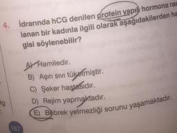 4. İdrarında hCG denilen protein yapıl hormona ras
lanan bir kadınla ilgili olarak aşağıdakilerden ha
gisi söylenebilir?
Ag
167
A Hamiledir.
B) Aşırı sıvı tüketmiştir.
C) Şeker hastasıdır.
D) Rejim yapmaktadır.
E) Bobrek yetmezliği sorunu yaşamaktadır.