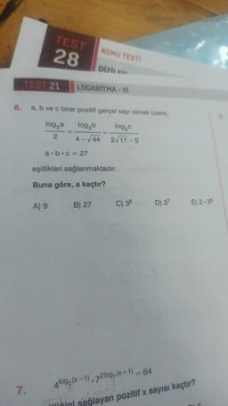 TEST
28
7.
TEST 21 LOGARITMA-VI
6. a, b ve c birer pozitif gerçel sayı olmak üzere,
log, b
log₂c
4-√44 2√11-5
log, a
2
a b c = 27
KONU TESTİ
A) 9
Dizilen
eşitlikleri sağlanmaktadır.
Buna göre, a kaçtır?
B) 27
C) 36
D) 37 E) 2-35
4log2 (x-1). 72log/(x+1)
-6X+17
liğini sağlayan pozitif x sayısı kaçtır?