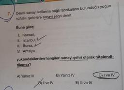 7. Çeşitli sanayi kollarına bağlı fabrikaların bulunduğu yoğun
nüfuslu şehirlere sanayi şehri denir.
Buna göre;
1. Kocaeli,
II. İstanbul,
III. Bursa,
IV. Antalya
yukarıdakilerden hangileri sanayi şehri olarak nitelendi-
rilemez?
A) Yalnız III
D) Il ve IV
B) Yalnız IV
E) III ve IV
C) I ve IV