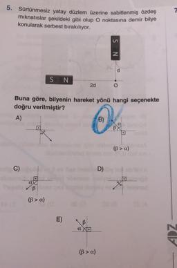 5. Sürtünmesiz yatay düzlem üzerine sabitlenmiş özdeş
mıknatıslar şekildeki gibi olup O noktasına demir bilye
konularak serbest bırakılıyor.
C)
a
S N
B
(B> a)
Buna göre, bilyenin hareket yönü hangi seçenekte
doğru verilmiştir?
A)
O
B)
E)
2d
B
a X
(ß > a)
SN
D)
O
18.
BX
(ß> a)
06
ADZ