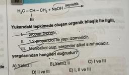 X
8
HỌC – CH – CHg
Br
+ NaOH
Yukarıdaki tepkimede oluşan organik bileşik ile ilgili,
+
alleiminev selipid
de A) Yalnız 1
seyreltik
propan-2-ol'dür.
II.
1.2-propandiol ile yapı izomeridir.
VII. Monoalkol olup, sekonder alkol sınıfındadır.
yargılarından hangileri doğrudur?
D) II ve III
B) Yalnız II
C) I ve III
E) I, II ve III
boll