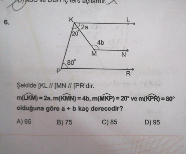 6.
DJ ABC e DBH er açılardır.
DE
K
20°
80°
2a
M
4b
Ļ
Iz
N
R
Şekilde [KL // [MN // [PR'dir.
m(LKM) = 2a, m(KMN) = 4b, m(MKP) = 20° ve m(KPR) = 80°
olduğuna göre a + b kaç derecedir?
A) 65
B) 75
C) 85
D) 95