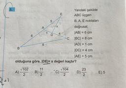 21
5.
B
6
A)
A
B)
8
1
11
2
LO
5
D
X
4
E
Da
olduğuna göre, |DE|= x değeri kaçtır?
√102
2
^C)
C
Yandaki şekilde
ABC üçgen
B, A, E noktaları
doğrusal,
|AB| = 6 cm
|BC| = 8 cm
|AD| = 1 cm
|DC| = 4 cm
|AE| = 5 cm
√104
2
D)
23
2
E) 5