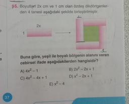 37
15. Boyutlarí 2x cm ve 1 cm olan özdeş dikdörtgenler-
den 4 tanesi aşağıdaki şekilde birleştirilmiştir.
7
1
2x
Buna göre, yeşil ile boyalı bölgenin alanını veren
cebirsel ifade aşağıdakilerden hangisidir?
A) 4x² - 1
C) 4x² - 4x + 1
E) x²-4
B) 2x2 - 2x + 1
D) x² - 2x + 1