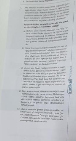 2. Cevaplarınızı, cevap kag
Akıl hastalığı ile dâhilik arasında bir bağın olduğuna
ilişkin bilginin kökeni Aristo zamanına kadar dayan
dinlabilmektedir. Psikolojik birtakım rahatsızlıkların,
yaratıcılık unsuru ile bağının olduğu ve bu mevcut
bağın, sanatçıların eserlerinin olumlu anlamda nite-
lik kazanmasına doğrudan etki ettiği söylenebilir.
Aşağıdakilerden hangisi bu parçada dile getiri-
len düşünceyi örneklemekten uzaktır?
A) Richard Dadd, en ünlü eseri olan The Fairy Fel-
ler's Master-Stroke tablosunu ve bilinen birçok
başyapıtını yatırıldığı bir psikiyatri hastanesinde
oluşturmuştu. Dadd'in büyük bir olasılıkla, para-
noid şizofreni rahatsızlığı olduğu düşünülmekte-
dir.
B) Soyut dışavurumculuğun dallarından biri olan ve
"geç resimsel soyutlama" adıyla da bilinen anla-
yışın önemli temsilcilerinden birisi olan Rothko
şöyle söylüyordu. "Ben tuvalde renk ve form ya
da başka bir şeyin ilişkisiyle ilgili değilim. Beni il-
gilendiren resim yaparken insanların duyumları,
hålleri, coşkuları ve duygulanımlarıdır."
C) Vincent Van Gogh, hastalıklı döneminde, resim-
lerinde dünya genişliyor, dağlar sarsılıyor, bulut-
lar delice bir hızla dönüyor, yıldızlar donanma
fişekleri gibi hareket ediyor, ağaçlar öfke içinde
debeleniyor; Van Gogh bunu fark edebiliyor an-
cak bunun ne olduğunu, neden böyle düşündü-
ğünün, neden böyle davrandığının mantıklı bir
izahını bulamıyordu.
D) Bazı araştırmacılar; dünyanın en değerli sanat
eserlerinden birinin yaratıcısı olan Michelange-
lo'nun, Sistina Şapeli'nin boyanmış tavanında
ciddi ruhsal hastalık belirtilerini yansıttığını ve
bunun açık bir şekilde tespit edilebildiğinden
bahsetmektedir.
E) Edvard Munch'in, şiddetli anksiyete atakları re-
simlerindeki görselliği de etkilemişti. Hasta Ço-
cuk, Hasta Odasında Ölüm gibi çalışmaları, gü-
nümüzde psikiyatristler tarafından incelenmekte
ve anlaşılmaya çalışılmaktadır.
radikal YAYINLARI