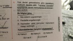 n'a 17 sefer
✓
da itibarı art-
-tir.
T.
ylenebilir?
C) Yalnız III
e Ill
6.
Türk devlet geleneklerine göre toprakların,
mülkiyeti devlete aittir. Topraklar hizmetleri
karşılığında devlet memurlarına ve komutan-
lara verilirdi.
Bu bilgiye göre;
1. İkta sistemi uygulanmıştır.
II. Feodalite engellenmiştir.
III. Hazineden para çıkmadan memurların
maaşı verilmiştir.
Yukarıdakilerden hangileri
A) Yalnız I
D) I ve II
B) Yalnız II
söylenemez?
C) Yalnız III
E) I, II ve III
... TYT-AYT Tarih Soru Bankası