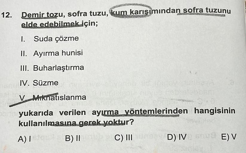 12.
Demir tozu, sofra tuzu, kum karışımından sofra tuzunu
elde edebilmek için;
I. Suda çözme
II. Ayırma hunisi
III. Buharlaştırma
IV. Süzme
V Mıknatıslanma
Born yukarıda verilen ayırma yöntemlerinden hangisinin
kullanılmasına gerek yoktur?
A) Ist
B) II
C) 