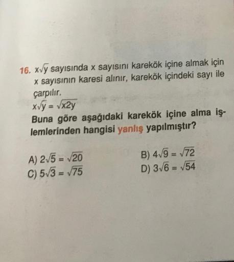 16. xvy sayısında x sayısını karekök içine almak için
x sayısının karesi alınır, karekök içindeki sayı ile
çarpılır.
x√y = √x2y
Buna göre aşağıdaki karekök içine alma iş-
lemlerinden hangisi yanlış yapılmıştır?
A) 2√5 = √20
C) 5√3-√75
B) 4√9 = √72
D) 3√6 =