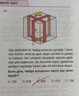 EMATİK TESTİ
40.
Küp şeklindeki bir hediye kutusuna genişliği 1 birim
olan kırmızı renkli iki şerit, küpün ayrıtlarına paralel
ve kutunun tüm yüzlerini dolaşacak biçimde şekil-
deki gibi bağlanıyor. Bu durumda küpün yüzlerinde
şeritlerin kapladığı toplam alan 54 birimkare oluyor.
Buna göre, hediye kutusunun hacmi kaç birim-
küptür?
A) 125
20
Alleain Ma
B) 216 343 D) 512
2016-10
E) 729