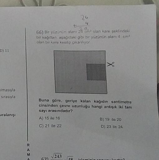 D) 11
Imasıyla
sırasıyla
sıralanışı
RAMA
t
a
66) Bir yüzünün alanı 24 cm² olan kare şeklindeki
bir kağıttan, aşağıdaki gibi bir yüzünün alanı 4 cm²
olan bir kare kesilip çıkarılıyor
671
24
4
Buna göre, geriye kalan kağıdın santimetre
cinsinden çevre uzunlu