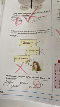 TYT
5.
A) Yalnız III
Verilen organik bileşiklerden hangileri hücrelerde enerji
elde etmede kullanılabilir?
B) Lve l
D) I ve H
III. Glikoz
A) Yalnız I
Ela biyoloji sınavına çalışırken mantarlar ile bitkiler aleminde-
ki canlıların bazı özelliklerinin ortak olduğu dikkatini çekiyor.
Buna göre,
D) ve IIV
IV. Vitamin
1. Hücre duvarına
sahip olma
III. CO₂ özümlemesi
E) I, II ve IV
C) Il ve IV
II. Sporla çoğalma
B) Yalnız II
özelliklerinden hangileri Ela'nın dikkatini çeken ortak
özellik olabilir?
Ela
C) I ve II
E) I, II ve III
MİRAY YAYINLARI
48
1
2
3
4
5
6
4a
C) A
8a
4a
2a
H
(c
E
M
C
C
b
M