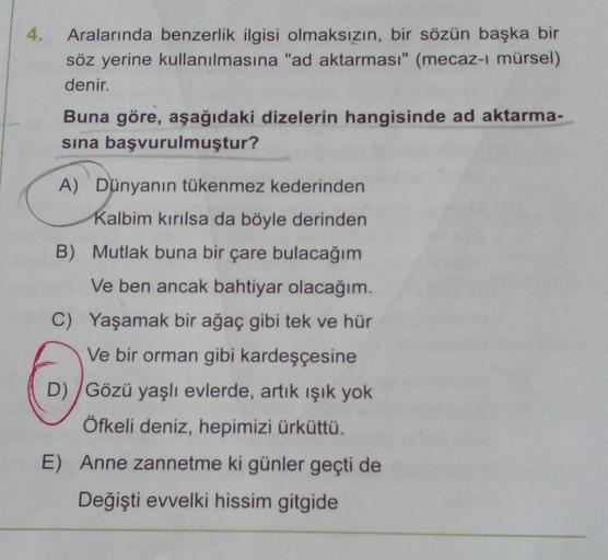 4. Aralarında benzerlik ilgisi olmaksızın, bir sözün başka bir
söz yerine kullanılmasına "ad aktarması" (mecaz-ı mürsel)
denir.
Buna göre, aşağıdaki dizelerin hangisinde ad aktarma-
sına başvurulmuştur?
A) Dünyanın tükenmez kederinden
Kalbim kırılsa da böy