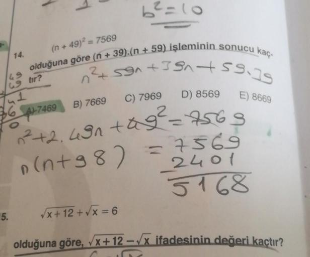 P
14.
49
69 tir?
5.
(n +49)² = 7569
olduğuna göre (n + 39).(n +59) işleminin sonucu kaç-
12²+591 +591 +59.79
C) 7969 D) 8569 E) 8669
36 4-7469 B) 7669
O
6²=10
²+2.491 +9²=7563
n(n+98)
=7569
2401
5168
√x+12+√x = 6
olduğuna göre, √x+12-√x ifadesinin değeri k