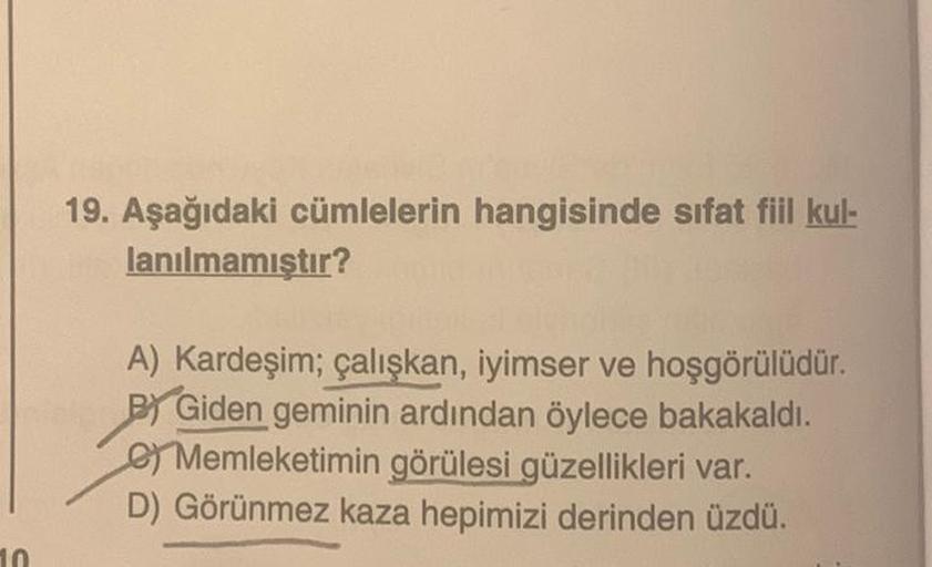 10
19. Aşağıdaki cümlelerin hangisinde sıfat fiil kul-
lanılmamıştır?
A) Kardeşim; çalışkan, iyimser ve hoşgörülüdür.
BY Giden geminin ardından öylece bakakaldı.
Memleketimin görülesi güzellikleri var.
D) Görünmez kaza hepimizi derinden üzdü.