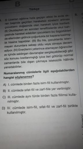 B
Türkçe
5.
(1) Uzaktan eğitime hızla geçişin etkisi ile evde ek-
ran başında geçirilen hareketsiz sürelerin artması
çocukların doğasında olan hareketi iyice kısıtladı.
(II) Okuldayken en azından teneffüslerde okul bah-
çesinde hareket edebilen çocukların