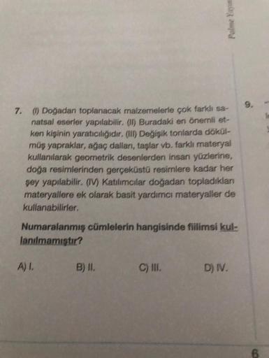 7. (1) Doğadan toplanacak malzemelerle çok farklı sa-
natsal eserler yapılabilir. (II) Buradaki en önemli et-
ken kişinin yaratıcılığıdır. (III) Değişik tonlarda dökül-
müş yapraklar, ağaç dalları, taşlar vb. farklı materyal
kullanılarak geometrik desenler