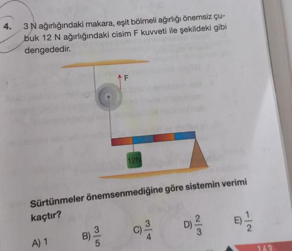 4.
3 N ağırlığındaki makara, eşit bölmeli ağırlığı önemsiz çu-
buk 12 N ağırlığındaki cisim F kuvveti ile şekildeki gibi
dengededir.
A) 1
Sürtünmeler önemsenmediğine göre sistemin verimi
kaçtır?
B)
F
3
12N
O
D)
2
3
89-1/12
163