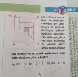 ve BR
C Eni 5 birim ve boyu x
birim olan dikdörtgen
şeklindeki bir tahta
testere ile kesilerek
dikdörtgen şeklinde
parçalara
ayrılmıştır.
parçaların
Elde edilen
yan yana
getirilmesi
B ile şekildeki ABCD
oluşturulmuştur.
karesi
Bu karenin merkezindeki boyalı parça da bir
kare olduğuna göre, x kaçtır?
A) 100 B) 110 C) 115 D) 120 E) 125
10. D
A
03
25a
3
243:02
BİLGİ
Marmara depre-
1999
Türkiye'de
eprem anında masa, yatak gibi eşyaların yanındaki
inkdar karına doğru çekilip cenin gibi uzanılmalıdır.
eni denmektedir.