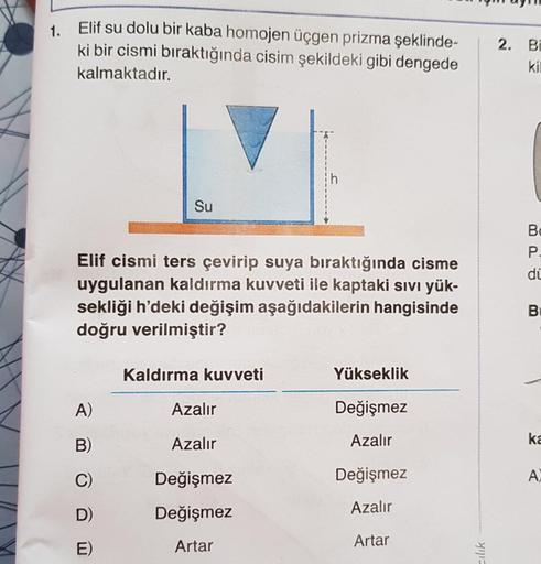 1. Elif su dolu bir kaba homojen üçgen prizma şeklinde-
ki bir cismi bıraktığında cisim şekildeki gibi dengede
kalmaktadır.
Su
Elif cismi ters çevirip suya bıraktığında cisme
uygulanan kaldırma kuvveti ile kaptaki sıvı yük-
sekliği h'deki değişim aşağıdaki