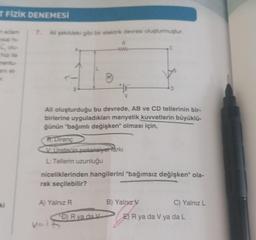 T FİZİK DENEMESİ
[Okr
ki
7. Ali şekildeki gibi bir elektrik devresi oluşturmuştur.
R
www
R: Direnç
V: Üretecin potansiyel farkı
L: Tellerin uzunluğu
·
Ali oluşturduğu bu devrede, AB ve CD tellerinin bir-
birlerine uyguladıkları manyetik kuvvetlerin büyüklü-
ğünün "bağımlı değişken" olması için,
A) Yalnız R
Val
niceliklerinden hangilerini "bağımsız değişken" ola-
rak seçilebilir?
D) R va da V
C
D
B) Yalnız V
C) Yalnız L
E) R ya da V ya da L