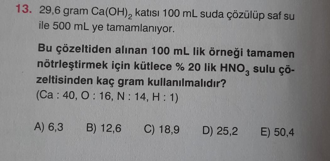 13. 29,6 gram Ca(OH)₂ katısı 100 mL suda çözülüp saf su
ile 500 mL ye tamamlanıyor.
Bu çözeltiden alınan 100 mL lik örneği tamamen
nötrleştirmek için kütlece % 20 lik HNO3 sulu çö-
zeltisinden kaç gram kullanılmalıdır?
(Ca 40, O: 16, N: 14, H: 1)
A) 6,3 B)