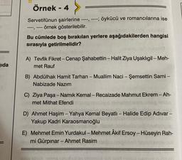 ida
Örnek - 4
Servetifünun şairlerine ----, ----; öykücü ve romancılarına ise
örnek gösterilebilir.
----, ----
Bu cümlede boş bırakılan yerlere aşağıdakilerden hangisi
sırasıyla getirilmelidir?
A) Tevfik Fikret - Cenap Şahabettin - Halit Ziya Uşaklıgil - Meh-
met Rauf
B) Abdülhak Hamit Tarhan - Muallim Naci - Şemsettin Sami -
Nabizade Nazım
C) Ziya Paşa - Namık Kemal - Recaizade Mahmut Ekrem - Ah-
met Mithat Efendi
D) Ahmet Haşim - Yahya Kemal Beyatlı - Halide Edip Adıvar -
Yakup Kadri Karaosmanoğlu
E) Mehmet Emin Yurdakul - Mehmet Âkif Ersoy - Hüseyin Rah-
mi Gürpınar - Ahmet Rasim
raganci love