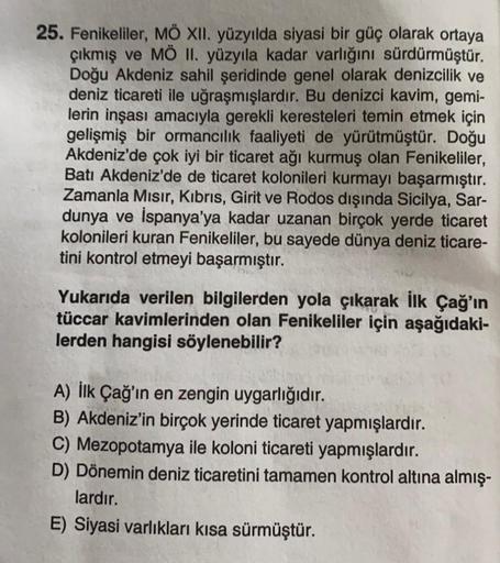 25. Fenikeliler, MÖ XII. yüzyılda siyasi bir güç olarak ortaya
çıkmış ve MÖ II. yüzyıla kadar varlığını sürdürmüştür.
Doğu Akdeniz sahil şeridinde genel olarak denizcilik ve
deniz ticareti ile uğraşmışlardır. Bu denizci kavim, gemi-
lerin inşası amacıyla g