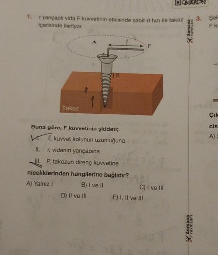 1. ryançaplı vida F kuvvetinin etkisinde sabit hızı ile takoz
içerisinde ilerliyor.
Takoz
a
Buna göre, F kuvvetinin şiddeti;
Vl, kuvvet kolunun uzunluğuna
II.
r, vidanın yarıçapına
III. P, takozun direnç kuvvetine
niceliklerinden hangilerine bağlıdır?
A) Y