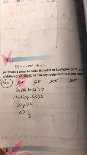 A) 2
P
(1
276
5
f(x)=(p-2)x² - 6x-5
parabolü x eksenini farklı iki noktada kestiğine göre, p'nin
alabileceği en küçük iki tam sayı değerinin toplamı kaçtır?
A) 3
B)4
C) 5
D6
EXT
36+20. (P-2) >0
•36+200-4000
2p>4
p.) 8-x=8p
HELP C
6