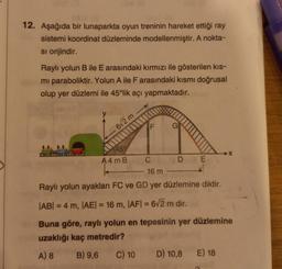 12. Aşağıda bir lunaparkta oyun treninin hareket ettiği ray
sistemi koordinat düzleminde modellenmiştir. A nokta-
si orijindir.
Raylı yolun B ile E arasındaki kırmızı ile gösterilen kıs-
mi paraboliktir. Yolun A ile F arasındaki kısmı doğrusal
olup yer düzlemi ile 45°lik açı yapmaktadır.
6√2 m
45%
A4 mB
C
E
16 m
Raylı yolun ayakları FC ve GD yer düzlemine diktir.
|AB| = 4 m, |AE| = 16 m, |AF|= 6√2 m dir.
Buna göre, raylı yolun en tepesinin yer düzlemine
uzaklığı kaç metredir?
A) 8
B) 9,6
C) 10
D) 10,8 E) 18