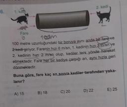 6.
Fare
6
100 metre uzunluğundaki bir boruya aynı anda bir fare ve
2 kedi giriyor. Farenin hızı 6 m/sn, 1. kedinin hızı 3 m/sn ye
2. kedinin hızı 2 m/sq olup, kediler ters yönde hareket
etmektedir. Fare her bir kediye çarpığı an, aynı hızla geri
dönmektedir.
Buna göre, fare kaç sn sonra kediler tarafından yaka-
lanır?
A) 15 B) 18
2. kedi
C) 20
D) 22
E) 25