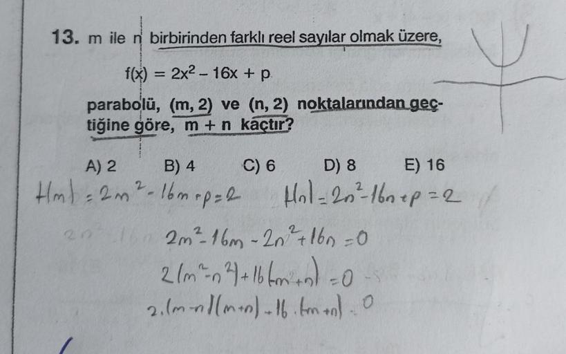 13. m ile n birbirinden farklı reel sayılar olmak üzere,
f(x) = 2x²-16x + p
parabolü, (m, 2) ve (n, 2) noktalarından geç-
tiğine göre, m + n kaçtır?
A) 2
B) 4
Hml = 2m ² - 16 m + p = 2
2
C) 6
D) 8
Hol=20²=-16nep=2
E) 16
20²-16 2m²-16m - 2n² +160 =0
2/m²=n²
