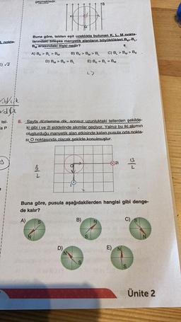L_nokta-
E)√2
Vilk
dfr
tel-
a P
B
geçmektedir.
HED
Buna göre, telden eşit uzaklıkta bulunan K, L, M nokta-
larındaki bileşke manyetik alanların büyüklükleri BBL,
BM arasındaki ilişki nedir?
A) BK BL BM B) BK > BM> B₁
D) BM> BK BL
=
Na
8. Sayfa düzlemine dik, sonsuz uzunluktaki tellerden şekilde-
ki gibi i ve 2i şiddetinde akımlar geciyor. Yalnız bu iki akımın
oluşturduğu manyetik alan etkisinde kalan pusula orta nokta-
SI O noktasında olacak şekilde konulmuştur.
S
D)
B
Jes
B)
C) BL> BM> BK
E) BK = BL = BM
Buna göre, pusula aşağıdakilerden hangisi gibi denge-
de kalır?
A)
S
2i
E)
2/2
C)
S
Ünite 2