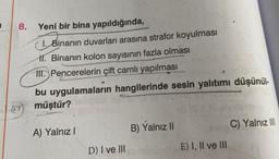 de
8.
Yeni bir bina yapıldığında,
CI. Binanın duvarları arasına strafor koyulması
1. Binanın kolon sayısının fazla olması
III. Pencerelerin çift camlı yapılması
bu uygulamaların hangilerinde sesin yalıtımı düşünül-
müştür? slepleb
A) Yalnız I
D) I ve III
B) Yalnız II
E) I, II ve III
C) Yalnız III