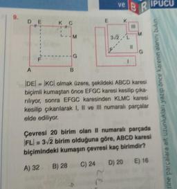 9.
DE
A
K C
11
-M
G
B) 28
B
ve
BR
3/2//L
1
11
M
DE=KC) olmak üzere, şekildeki ABCD karesi
biçimli kumaştan önce EFGC karesi kesilip çıka-
riliyor, sonra EFGC karesinden KLMC karesi
kesilip çıkarılarak I, II ve III numaralı parçalar
elde ediliyor.
IPUCU
Çevresi 20 birim olan II numaralı parçada
FL=3√2 birim olduğuna göre, ABCD karesi
biçimindeki kumaşın çevresi kaç birimdir?
A) 32
C) 24 D) 20 E) 16
rine parçalara ait uzunlukları yazıp önce karenin alanını bukin