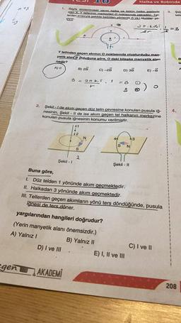 n+y
2.
egen
1.
Sayfa düzlemindeki yarım halka ve bütün halka şeklinde
olan X. Y tellerinin merkezleri O noktasında çakışıktır. Tel-
lerden sırasıyla şekilde belirtilen yönlerde 4i ve i akımları ge-
çiyor.
21. ki
Şekil - I
AKADEMI
B) 2B
41
Y telinden geçen akımın O noktasında oluşturduğu man-
yetik alan B Olduğuna göre, O daki bileske manyetik alan
nedir?
A) 0
B = = 20 ki
r
41
S
2
X
N
Y
.
O
C) -2B
Şekil - I de akım geçen düz telin çevresine konulan pusula iğ-
nesinin, Şekil - II de ise akım geçen tel halkanın merkezine
konulan pusula iğnesinin konumu verilmiştir.
1
44
D) 3B
= B
S
Halka ve Bobinde
N:
Şekil - II
E) I, II ve III
3
E) -B
Buna göre,
1.
Düz telden 1 yönünde akım geçmektedir.
II. Halkadan 3 yönünde akım geçmektedir.
III. Tellerden geçen akımların yönü ters döndüğünde, pusula
ignesi de ters döner.
yargılarından hangileri doğrudur?
(Yerin manyetik alanı önemsizdir.)
A) Yalnız I
B) Yalnız II
D) I ve III
C) I ve II
3. Şek
telle
12
=B
4.
208
B
le
A