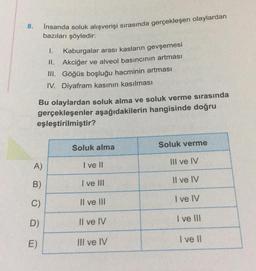 8.
İnsanda soluk alışverişi sırasında gerçekleşen olaylardan
bazıları şöyledir:
1.
Kaburgalar arası kasların gevşemesi
II. Akciğer ve alveol basıncının artması
III. Göğüs boşluğu hacminin artması
IV. Diyafram kasının kasılması
Bu olaylardan soluk alma ve soluk verme sırasında
gerçekleşenler aşağıdakilerin hangisinde doğru
eşleştirilmiştir?
A)
B)
C)
D)
E)
Soluk alma
I ve II
I ve III
Il ve Ill
Il ve IV
III ve IV
Soluk verme
III ve IV
Il ve IV
I ve IV
I ve III
I ve II