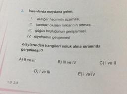 1.B 2.A
2. insanlarda meydana gelen;
1.
akciğer hacminin azalması,
II. kandaki oksijen miktarının artması,
III. göğüs boşluğunun genişlemesi,
IV. diyaframın gevşemesi
olaylarından hangileri soluk alma sırasında
gerçekleşir?
A) II ve III
D) I ve III
B) III ve IV
E) I ve IV
C) I ve II