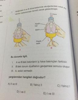 eki
=
azi
smi
aya
Aşağıdaki A ve B düzeneklerinde akciğerlerdeki soluk alıp
verme mekanizması temsili olarak gösterilmiştir.
A
A) Il ve Ill
Plastik
kap
D) I ve Il
Balon
Plastik
lastik
Bu durumla ilgili,
1. A ve B'deki balonların iç hava basınçları farklıdır.
II. B'deki durum diyaframın gevşemesi sonucu oluşur.
III. A, soluk vermedir.
yargılarından hangileri doğrudur?
B
B) Yalnız II
Hava
E) I ve III
C) Yalnız I
IT