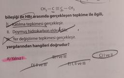 CH₂-C=C-CH₂
bileşiği ile HBr arasında gerçekleşen tepkime ile ilgili,
Katılma tepkimesi gerçekleşir.
II. Doymuş hidrokarbon elde edilir.
Yer değiştirme tepkimesi gerçekleşir.
yargılarından hangileri doğrudur?
A) Yalnız I
D) Il ve Il
B) I've III
E)T, II ve III
C) I ve Il