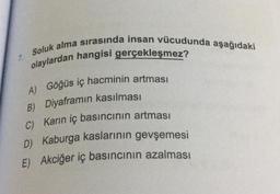 7.
Soluk alma sırasında insan vücudunda aşağıdaki
olaylardan hangisi gerçekleşmez?
A) Göğüs iç hacminin artması
Diyaframın kasılması
B)
C) Karın iç basıncının artması
D) Kaburga kaslarının gevşemesi
E) Akciğer iç basıncının azalması